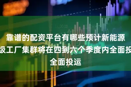 靠谱的配资平台有哪些预计新能源超级工厂集群将在四到六个季度内全面投运