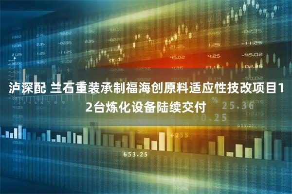 泸深配 兰石重装承制福海创原料适应性技改项目12台炼化设备陆续交付