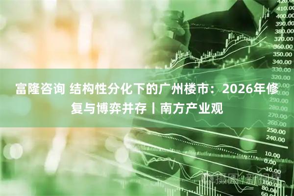 富隆咨询 结构性分化下的广州楼市：2026年修复与博弈并存丨南方产业观