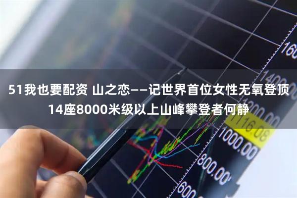 51我也要配资 山之恋——记世界首位女性无氧登顶14座8000米级以上山峰攀登者何静