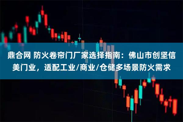 鼎合网 防火卷帘门厂家选择指南：佛山市创坚信美门业，适配工业/商业/仓储多场景防火需求