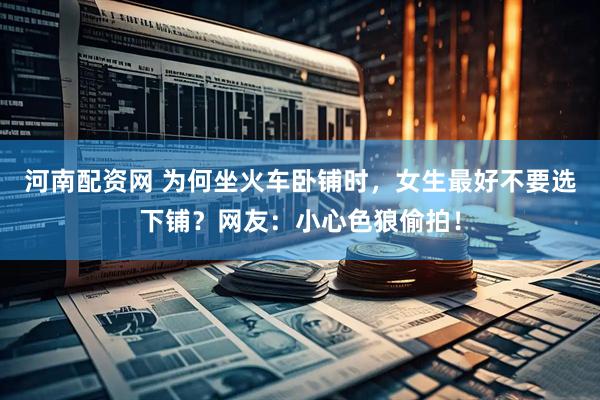 河南配资网 为何坐火车卧铺时，女生最好不要选下铺？网友：小心色狼偷拍！