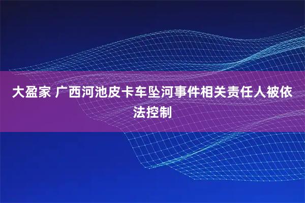 大盈家 广西河池皮卡车坠河事件相关责任人被依法控制