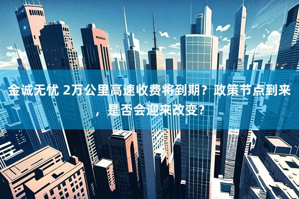 金诚无忧 2万公里高速收费将到期？政策节点到来，是否会迎来改变？