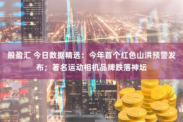 股盈汇 今日数据精选：今年首个红色山洪预警发布；著名运动相机品牌跌落神坛