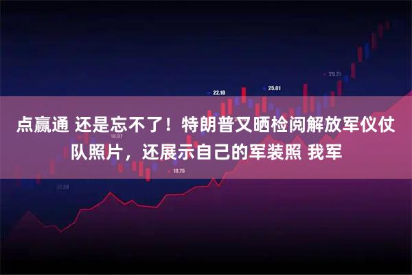 点赢通 还是忘不了！特朗普又晒检阅解放军仪仗队照片，还展示自己的军装照 我军