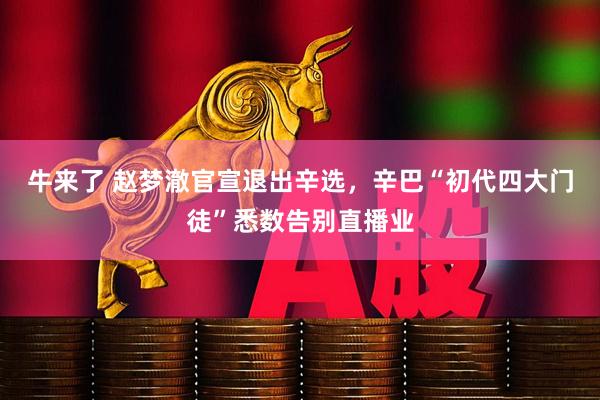 牛来了 赵梦澈官宣退出辛选，辛巴“初代四大门徒”悉数告别直播业
