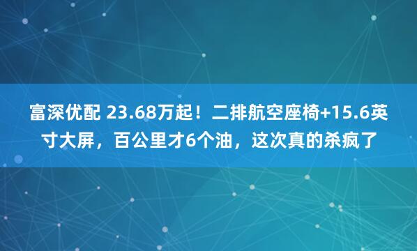 富深优配 23.68万起！二排航空座椅+15.6英寸大屏，百公里才6个油，这次真的杀疯了
