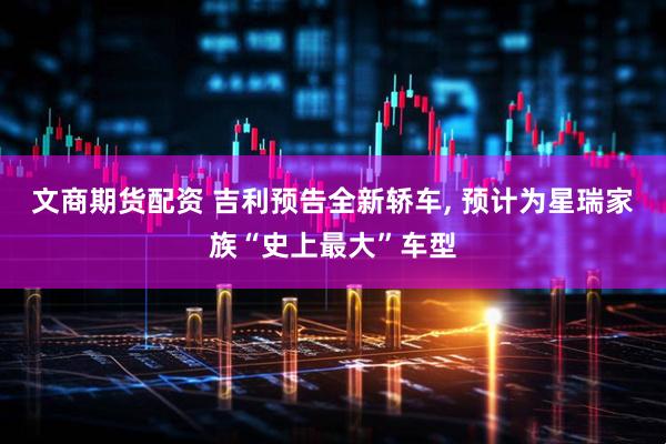 文商期货配资 吉利预告全新轿车, 预计为星瑞家族“史上最大”车型