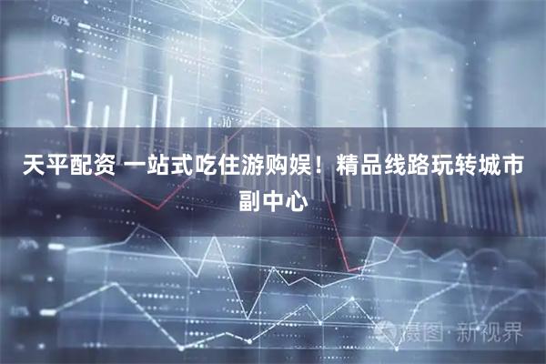 天平配资 一站式吃住游购娱！精品线路玩转城市副中心
