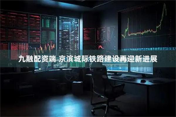 九融配资端 京滨城际铁路建设再迎新进展