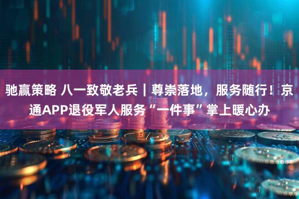 驰赢策略 八一致敬老兵｜尊崇落地，服务随行！京通APP退役军人服务“一件事”掌上暖心办